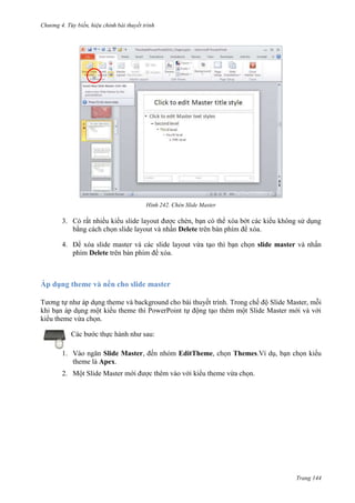 Chương 4.

bài thuyết trình

242. Chèn Slide Master

3. Có rất nhiều kiểu slide layout được chèn, bạn có thể xóa bớt các kiểu không sử dụng
bằng cách chọn slide layout và nhấn Delete trên bàn phím để xóa.
4. Để xóa slide master và các slide layout vừa tạo thì bạn chọn slide master và nhấn
phím Delete trên bàn phím để xóa.

Áp dụng theme và nền cho slide master
Tương tự như áp dụng theme và background cho bài thuyết trình. Trong chế độ Slide Master, mỗi
khi bạn áp dụng một kiểu theme thì PowerPoint tự động tạo thêm một Slide Master mới và với
kiểu theme vừa chọn.
Các bước thực hành như sau:
1. Vào ngăn Slide Master, đến nhóm EditTheme, chọn Themes.Ví dụ, bạn chọn kiểu
theme là Apex.
2. Một Slide Master mới được thêm vào với kiểu theme vừa chọn.

Trang 144

 