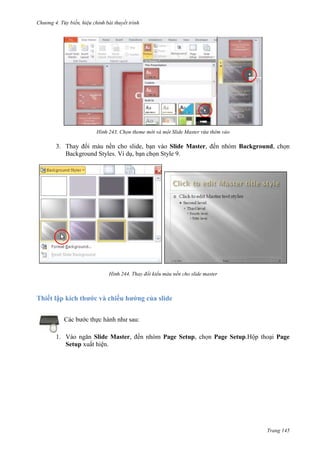 Chương 4.

bài thuyết trình

243. Chọn theme mới và một Slide Master vừa thêm vào

3. Thay đổi màu nền cho slide, bạn vào Slide Master, đến nhóm Background, chọn
Background Styles. Ví dụ, bạn chọn Style 9.

244. Thay đổi kiểu màu nền cho slide master

Thiết lập kích thước và chiều hướng của slide
Các bước thực hành như sau:
1. Vào ngăn Slide Master, đến nhóm Page Setup, chọn Page Setup.Hộp thoại Page
Setup xuất hiện.

Trang 145

 