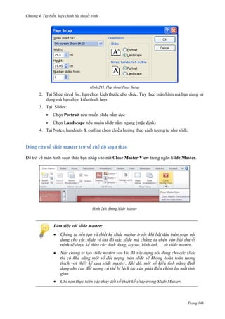 Chương 4.

bài thuyết trình

245. Hộp thoại Page Setup

2. Tại Slide sized for, bạn chọn kích thước cho slide. Tùy theo màn hình mà bạn đang sử
dụng mà bạn chọn kiểu thích hợp.
3. Tại Slides:
Chọn Portrait nếu muốn slide nằm dọc
Chọn Landscape nếu muốn slide nằm ngang (mặc định)
4. Tại Notes, handouts & outline chọn chiều hướng theo cách tương tự như slide.

Đóng cửa sổ slide master trở về chế độ soạn thảo
Để trở về màn hình soạn thảo bạn nhấp vào nút Close Master View trong ngăn Slide Master.

246. Đóng Slide Master

Làm việc với slide master:
Chúng ta nên tạo và thiết kế slide master trước khi bắt đầu biên soạn nội
dung cho các slide vì khi đó các slide mà chúng ta chèn vào bài thuyết
trình sẽ được kế thừa các định dạng, layout, hình ảnh,… từ slide master.
Nếu chúng ta tạo slide master sau khi đã xây dựng nội dung cho các slide
thì có khả năng một số đối tượng trên slide sẽ không hoàn toàn tương
thích với thiết kế của slide master. Khi đó, một số kiểu tính năng định
dạng cho các đối tượng có thể bị lệch lạc cần phải điều chỉnh lại mất thời
gian.
Chỉ nên thực hiện các thay đổi về thiết kế slide trong Slide Master.

Trang 146

 