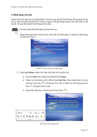 Chương 4.

bài thuyết trình

4. Định dạng văn bản
Ngoài cách định dạng cho các placeholder văn bản trong chế độ Slide Master để áp dụng cho tất
cả các slide trong bài thuyết trình. Chúng ta cũng có thể định dạng riêng lẻ cho một slide cụ thể
nào đó với mục đích làmnổi bật thông tin trên slide.
Các bước thực hành định dạng văn bản như sau:
1. Dùng chuột quét chọn vùng văn bản trên slide cần định dạng. Ví dụ bạn sẽ định dạng
văn bản trên slide 2.

247. Chọn văn bản cần định dạng

2. Chọn ngăn Home, nhóm Font. Bạn thực hiện các thay đổi sau:
Chọn lại Font chữ tại hộp Font thành kiểu Century
Nhập vào kích thước chữ là 32 tại hộp Font Size. Hoặc nhấp chuột vào nút
Increase Font Size (
Size (

) để tăng kích cở chữ và nhấn vào nút Decrease Font

) để giảm kích cở chữ.

Chọn màu vàng cho văn bản tại nút Font Color (

)

248. Thay đổi font chữ

Trang 147

 