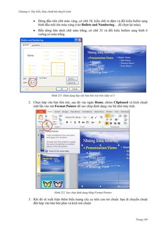 Chương 4.

bài thuyết trình

Dòng đầu tiên chữ màu vàng, cở chữ 34, kiểu chữ in đậm và đổi kiểu bullet sang
hình đầu mũi tên màu vàng (vào Bullets and Numbering… để chọn lại màu).
Bốn dòng bên dưới chữ màu trắng, cở chữ 32 và đổi kiểu bullets sang hình ô
vuông có màu trắng.

251. Định dạng hộp văn bản bên trái trên slide số 3

2. Chọn hộp văn bản bên trái, sau đó vào ngăn Home, nhóm Clipboard và kích chuột
một lần vào nút Format Painter để sao chép định dạng vào bộ nhớ máy tính.

.
252. Sao chép định dạng bằng Format Painter

3. Khi đó sẽ xuất hiện thêm biểu tượng cây cọ trên con trỏ chuột. bạn di chuyển chuột
đến hộp văn bản bên phải và kích trái chuột.

Trang 149

 