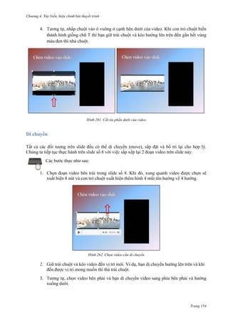 Chương 4.

bài thuyết trình

4. Tương tự, nhấp chuột vào ô vuông ở cạnh bên dưới của video. Khi con trỏ chuột biến
thành hình giống chữ T thì bạn giữ trái chuột và kéo hướng lên trên đến gần hết vùng
màu đen thì nhả chuột.

261. Cắt tỉa phần dưới của video

Di chuyển
Tất cả các đối tượng trên slide đều có thể di chuyển (move), sắp đặt và bố trí lại cho hợp lý.
Chúng ta tiếp tục thực hành trên slide số 8 với việc sắp xếp lại 2 đoạn video trên slide này.
Các bước thực như sau:
1. Chọn đoạn video bên trái trong slide số 8. Khi đó, xung quanh video được chọn sẽ
xuất hiện 8 nút và con trỏ chuột xuất hiện thêm hình 4 mũi tên hướng về 4 hướng.

262. Chọn video cần di chuyển

2. Giữ trái chuột và kéo video đến vị trí mới. Ví dụ, bạn di chuyển hướng lên trên và khi
đến được vị trí mong muốn thì thả trái chuột.
3. Tương tự, chọn video bên phải và bạn di chuyển video sang phía bên phải và hướng
xuống dưới.

Trang 154

 