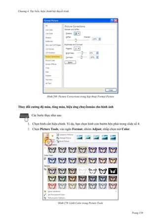 Chương 4.

bài thuyết trình

269. Picture Corrections trong hộp thoại Format Picture

Thay đổi cường độ màu, tông màu, hiệu ứng chuyểnmàu cho hình ảnh
Các bước thực như sau:
1. Chọn hình cần hiệu chỉnh. Ví dụ, bạn chọn hình con bướm bên phải trong slide số 4.
2. Chọn Picture Tools, vào ngăn Format, nhóm Adjust, nhấp chọn nút Color.

270. Lệnh Color trong Picture Tools

Trang 158

 
