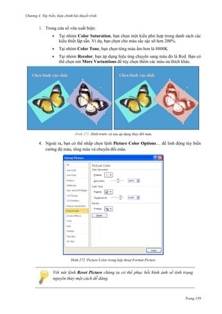 Chương 4.

bài thuyết trình

3. Trong cửa sổ vừa xuất hiện:
Tại nhóm Color Saturation, bạn chọn một kiểu phù hợp trong danh sách các
kiểu thiết lập sẵn. Ví dụ, bạn chọn cho màu sắc sặc sỡ hơn 200%.
Tại nhóm Color Tone, bạn chọn tông màu ấm hơn là 8800K
Tại nhóm Recolor, bạn áp dụng hiệu ứng chuyển sang màu đỏ là Red. Bạn có
thể chọn nút More Variantions để tùy chọn thêm các màu ưa thích khác.

271. Hình trước và sau áp dụng thay đổi màu

4. Ngoài ra, bạn có thể nhấp chọn lệnh Picture Color Options… để linh động tùy biến
cường độ màu, tông màu và chuyển đổi màu.

272. Picture Color trong hộp thoại Format Picture

Với nút lệnh Reset Picture chúng ta có thể phục hồi hình ảnh về tình trạng
nguyên thủy một cách dễ dàng.

Trang 159

 