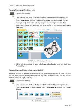 Chương 4.

bài thuyết trình

Áp dụng hiệu ứng nghệ thuật cho hình
Các bước thực như sau:
1. Chọn hình cần hiệu chỉnh. Ví dụ, bạn chọn hình con bướm bên trái trong slide số 4.
2. Chọn Picture Tools, vào ngăn Format, nhóm Adjust, chọn lệnh Artistic Effects.
3. Di chuyển chuột lên các kiểu hiệu ứng dựng sẵn và xem kết quả hình trên slide.
4. Nhấp chuột để chọn một kiểu hiệu ứng mong muốn. Ví dụ, bạn chọn kiểu Pencil
Grayscale.

275. Chọn kiểu hiệu ứng từ danh sách

5. Để bỏ hiệu ứng Artistic thì chọn kiểu None (kiểu đầu tiên) trong hộp danh sách
Artistic Effects.
Áp dụng hiệu ứng đổ bóng, đường viền, ... cho hình
Ngoài các hiệu ứng đã trình bày, PowerPoint còn cho phép chúng ta áp dụng rất nhiều kiểu hiệu
ứng như là các hiệu ứng đổ bóng (Shadow), hiệu ứng tương phản (Reflection), hiệu ứng cho các
cạnh của hình (Soft Edges), hiệu ứng 3-D, ...
Các bước thực như sau:
1. Chọn hình cần hiệu chỉnh. Ví dụ, bạn chọn hình con bướm bên trái trong slide số 4.
2. Chọn Picture Tools, vào ngăn Format, nhóm Picture Effects, chọn nút lệnh Picture
Effects.

276. Lệnh Picture Effects

Trang 161

 