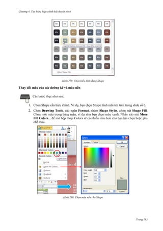 Chương 4.

bài thuyết trình

279. Chọn kiểu định dạng Shape

Thay đổi màu của các đường kẽ và màu nền
Các bước thực như sau:
1. Chọn Shape cần hiệu chỉnh. Ví dụ, bạn chọn Shape hình mũi tên trên trong slide số 6.
2. Chọn Drawing Tools, vào ngăn Format, nhóm Shape Styles, chọn nút Shape Fill.
Chọn một màu trong bảng màu, ví dụ như bạn chọn màu xanh. Nhấn vào nút More
Fill Colors... để mở hộp thoại Colors sẽ có nhiều màu hơn cho bạn lựa chọn hoặc pha
chế màu.

280. Chọn màu nền cho Shape

Trang 163

 