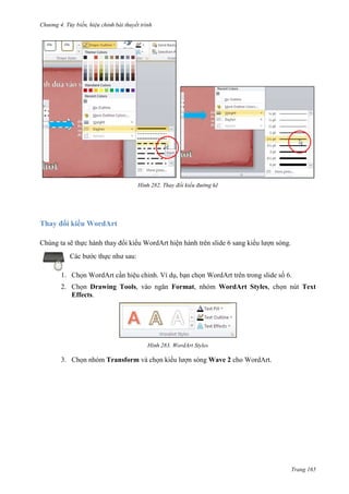 Chương 4.

bài thuyết trình

282. Thay đổi kiểu đường kẽ

Thay đổi kiểu WordArt
Chúng ta sẽ thực hành thay đổi kiểu WordArt hiện hành trên slide 6 sang kiểu lượn sóng.
Các bước thực như sau:
1. Chọn WordArt cần hiệu chỉnh. Ví dụ, bạn chọn WordArt trên trong slide số 6.
2. Chọn Drawing Tools, vào ngăn Format, nhóm WordArt Styles, chọn nút Text
Effects.

283. WordArt Styles

3. Chọn nhóm Transform và chọn kiểu lượn sóng Wave 2 cho WordArt.

Trang 165

 