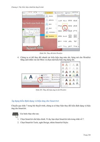 Chương 4.

bài thuyết trình

284. Thay đổi kiểu WordArt

4. Chúng ta có thể thay đổi nhanh các kiểu hiệu ứng màu sắc, bóng mờ cho WordArt
bằng cách nhấn vào nút More và chọn một kiểu hiệu ứng dựng sẵn.

285. Thay đổi hiệu ứng tô nền WordArt

Áp dụng kiểu định dạng và hiệu ứng cho SmartArt
Chuyển qua slide 7 trong bài thuyết trình, chúng ta sẽ thực hiện thay đổi kiểu định dạng và hiệu
ứng cho SmartArt.
Các bước thực như sau:
1. Chọn SmartArt cần hiệu chỉnh. Ví dụ, bạn chọn SmartArt trên trong slide số 7.
2. Chọn SmartArt Tools, ngăn Design, nhóm SmartArt Styles

Trang 166

 