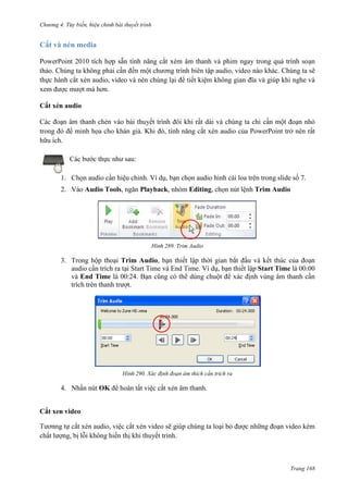 Chương 4.

bài thuyết trình

Cắt và nén media
PowerPoint 2010 tích hợp sẵn tính năng cắt xém âm thanh và phim ngay trong quá trình soạn
thảo. Chúng ta không phải cần đến một chương trình biên tập audio, video nào khác. Chúng ta sẽ
thực hành cắt xén audio, video và nén chúng lại để tiết kiệm không gian đĩa và giúp khi nghe và
xem được mượt mà hơn.
Cắt xén audio
Các đoạn âm thanh chèn vào bài thuyết trình đôi khi rất dài và chúng ta chỉ cần một đoạn nhỏ
trong đó để minh họa cho khán giả. Khi đó, tính năng cắt xén audio của PowerPoint trở nên rất
hữu ích.
Các bước thực như sau:
1. Chọn audio cần hiệu chỉnh. Ví dụ, bạn chọn audio hình cái loa trên trong slide số 7.
2. Vào Audio Tools, ngăn Playback, nhóm Editing, chọn nút lệnh Trim Audio

289. Trim Audio

3. Trong hộp thoại Trim Audio, bạn thiết lập thời gian bắt đầu và kết thúc của đoạn
audio cần trích ra tại Start Time và End Time. Ví dụ, bạn thiết lập Start Time là 00:00
và End Time là 00:24. Bạn cũng có thể dùng chuột để xác định vùng âm thanh cần
trích trên thanh trượt.

290. Xác định đoạn âm thích cần trích ra

4. Nhấn nút OK để hoàn tất việc cắt xén âm thanh.
Cắt xen video
Tươnng tự cắt xén audio, việc cắt xén video sẽ giúp chúng ta loại bỏ được những đoạn video kém
chất lượng, bị lỗi không hiển thị khi thuyết trình.

Trang 168

 