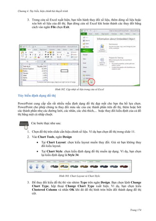 Chương 4.

bài thuyết trình

3. Trong cửa sổ Excel xuất hiện, bạn tiến hành thay đổi số liệu, thêm dòng số liệu hoặc
xóa bớt số liệu của đồ thị. Bạn đóng cửa sổ Excel khi hoàn thành các thay đổi bằng
cách vào ngăn File chọn Exit.

302. Cập nhật số liệu trong cửa sổ Excel

Tùy biến định dạng đồ thị
PowerPoint cung cấp sẵn rất nhiều mẫu định dạng đồ thị đẹp mắt cho bạn tha hồ lựa chọn.
PowerPoint cho phép chúng ta thay đổi màu sắc của các thành phần trên đồ thị, thêm hoặc bớt
càc thành phần như các đường lưới, các nhãn, các chú thích,... hoặc thay đổi kiểu định của cả đồ
thị bằng một cú nhấp chuột.
Các bước thực như sau:
1. Chọn đồ thị trên slide cần hiệu chỉnh số liệu. Ví dụ bạn chọn đồ thị trong slide 11.
2. Vào Chart Tools, ngăn Design
Tại Chart Layout: chọn kiểu layout muốn thay đổi. Giả sử bạn không thay
đổi kiểu layout.
Tại Chart Style: chọn kiểu định dạng đồ thị muốn áp dụng. Ví dụ, bạn chọn
lại kiểu định dạng là Style 34.

303. Chart Layout và Chart Style

3. Để thay đổi kiểu đồ thị thì vào nhóm Type trên ngăn Design. Bạn chọn lệnh Change
Chart Type, hộp thoại Change Chart Type xuất hiện. Ví dụ, bạn chọn kiểu
Clustered Column và nhấn OK khi đó đồ thị hình tròn biến đổi thành dạng đồ thị
cột.

Trang 174

 