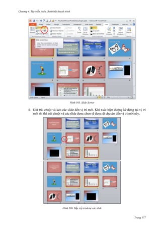 Chương 4.

bài thuyết trình

305. Slide Sorter

4. Giữ trái chuột và kéo các slide đến vị trí mới. Khi xuất hiện đường kẽ đứng tại vị trí
mới thì thả trái chuột và các slide được chọn sẽ được di chuyển đến vị trí mới này.

306.

Trang 177

 
