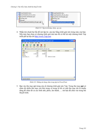Chương 4.

bài thuyết trình

312. Tập tin đã được thêm .zip vào

4. Nhấp trái chuột hai lần để mở tập tin .zip này bằng trình giải nén trong máy của bạn.
Nếu máy bạn chưa có chương trình giải nén nào thì có thể tải một chương trình 7zip
miễn phí tại địa chỉ http://www.7zip.com

313. Những nội dung chứa trong tập tin PowerPoint

5. Bạn vào thư mục ppt trong cửa sổ chương trình giải nén 7zip. Trong thư mục ppt có
chứa rất nhiều thư mục con bên trong và trong số đó có một thư mục tên là media
dùng để chứa tất cả các hình ảnh, phim, âm thanh, … mà bạn đã chèn vào trong bài
thuyết trình.

Trang 181

 