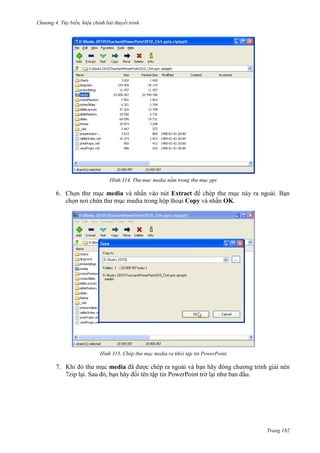 Chương 4.

bài thuyết trình

314. Thư mục media nằm trong thư mục ppt

6. Chọn thư mục media và nhấn vào nút Extract để chép thư mục này ra ngoài. Bạn
chọn nơi chứa thư mục media trong hộp thoại Copy và nhấn OK.

315. Chép thư mục media ra khỏi tập tin PowerPoint

7. Khi đó thư mục media đã được chép ra ngoài và bạn hãy đóng chương trình giải nén
7zip lại. Sau đó, bạn hãy đổi tên tập tin PowerPoint trở lại như ban đầu.

Trang 182

 