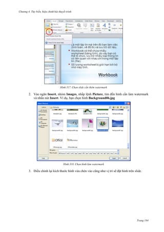Chương 4.

bài thuyết trình

317. Chọn slide cần thêm watermark

2. Vào ngăn Insert, nhóm Images, nhấp lệnh Picture, tìm đến hình cần làm watermark
và nhấn nút Insert. Ví dụ, bạn chọn hình Background06.jpg

318. Chọn hình làm watermark

3. Điều chỉnh lại kích thước hình vửa chèn vào cũng như vị trí sẽ đặt hình trên slide.

Trang 184

 