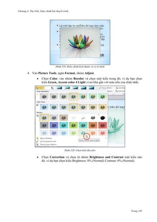 Chương 4.

bài thuyết trình

319. Điều chỉnh kích thước và vị trí hình

4. Vào Picture Tools, ngăn Format, nhóm Adjust.
Chọn Color, vào nhóm Recolor và chọn một kiểu trong đó, ví dụ bạn chọn
kiểu Green, Accent color 4 Light vì nó khá gần với màu nền của slide nhất.

320. Chọn kiểu Recolor

Chọn Correction và chọn từ nhóm Brightness and Contrast một kiểu nào
đó, ví dụ bạn chọn kiểu Brightness: 0% (Normal) Contrast: 0% (Normal).

Trang 185

 