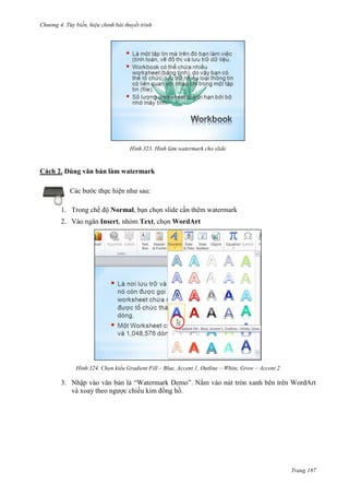 Chương 4.

bài thuyết trình

323. Hình làm watermark cho slide

Cách 2. Dùng văn bản làm watermark
Các bước thực hiện như sau:
1. Trong chế độ Normal, bạn chọn slide cần thêm watermark
2. Vào ngăn Insert, nhóm Text, chọn WordArt

324. Chọn kiểu Gradient Fill – Blue, Accent 1, Outline – White, Grow – Accent 2

3. Nhập vào văn bản là “Watermark Demo”. Nắm vào nút tròn xanh bên trên WordArt
và xoay theo ngược chiều kim đồng hồ.

Trang 187

 