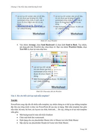 Chương 4.

bài thuyết trình

325. Xoay WordArt

4. Vào nhóm Arrange, chọn Send Backward và chọn lệnh Send to Back. Tuy nhiên,
nội dung phí trên WordArt đọc chưa được rõ. Bạn vào nhóm WordArt Styles, chọn
Text Fill và chọn lại màu nhạt hơn.

326. Chọn màu chữ cho WordArt

Câu 4. Xin cho biết cách tạo một mẫu template?
Trả lời:
PowerPoint cung cấp sẵn rất nhiều mẫu template, tuy nhiên chúng ta có thể tự tạo những template
đặc thù của riêng mình và đưa vào PowerPoint để sau này sử dụng. Một mẫu template bao gồm
nền slide, bộ màu, bộ font, các layout của slide, hình ảnh,… Do vậy, chúng ta sẽ tạo một template
mẫu gồm:
Một background tô màu nền kiểu Gradient
Chèn một hình làm wartermark.
Định dạng cho các placeholder Master title và Master text trên Slide Master
Sắp xếp lại các placeholder Header & Footer trên Slide Master.
Trang 188

 
