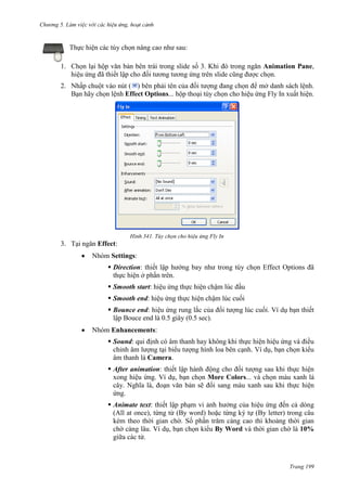 Chương 5

Thực hiện các tùy chọn nâng cao như sau:
1. Chọn lại hộp văn bản bên trái trong slide số 3. Khi đó trong ngăn Animation Pane,
hiệu ứng đã thiết lập cho đối tương tương ứng trên slide cũng được chọn.
2. Nhấp chuột vào nút ( ) bên phải tên của đối tượng đang chọn để mở danh sách lệnh.
Bạn hãy chọn lệnh Effect Options... hộp thoại tùy chọn cho hiệu ứng Fly In xuất hiện.

341. Tùy chọn cho hiệu ứng Fly In

3. Tại ngăn Effect:
Nhóm Settings:
 Direction: thiết lập hướng bay như trong tùy chọn Effect Options đã
thực hiện ở phần trên.
 Smooth start: hiệu ứng thực hiện chậm lúc đầu
 Smooth end: hiệu ứng thực hiện chậm lúc cuối
 Bounce end: hiệu ứng rung lắc của đối tượng lúc cuối. Ví dụ bạn thiết
lập Bouce end là 0.5 giây (0.5 sec).
Nhóm Enhancements:
 Sound: qui định có âm thanh hay không khi thực hiện hiệu ứng và điều
chỉnh âm lượng tại biểu tượng hình loa bên cạnh. Ví dụ, bạn chọn kiểu
âm thanh là Camera.
 After animation: thiết lập hành động cho đối tượng sau khi thực hiện
xong hiệu ứng. Ví dụ, bạn chọn More Colors... và chọn màu xanh lá
cây. Nghĩa là, đoạn văn bản sẽ đổi sang màu xanh sau khi thực hiện
ứng.
 Animate text: thiết lập phạm vi ảnh hưởng của hiệu ứng đến cả dòng
(All at once), từng từ (By word) hoặc từng ký tự (By letter) trong câu
kèm theo thời gian chờ. Số phần trăm càng cao thì khoảng thời gian
chờ càng lâu. Ví dụ, bạn chọn kiểu By Word và thời gian chờ là 10%
giữa các từ.

Trang 199

 