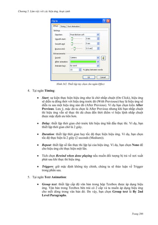 Chương 5

342. Thiết lập tùy chọn cho ngăn Effect

4. Tại ngăn Timing:
Start: sự kiện thực hiện hiệu ứng như là chờ nhấp chuột (On Click), hiệu ứng
sẽ diễn ra đồng thời với hiệu ứng trước đó (With Previouse) hay là hiệu ứng sẽ
diễn ra sau một hiệu ứng nào đó (After Previous). Ví dụ bạn chọn kiểu After
Previous. Lưu ý, mặc dù ta chọn là After Previous nhưng khi bạn nhấp chuột
thì hiệu ứng vẫn sẽ thực thi dù chưa đến thời điểm vì hiệu lệnh nhấp chuột
được mặc định ưu tiên hơn.
Delay: thiết lập thời gian chờ trước khi hiệu ứng bắt đầu thực thi. Ví dụ, bạn
thiết lập thời gian chờ là 2 giây.
Duration: thiết lập thời gian hay tốc độ thực hiện hiệu ứng. Ví dụ, bạn chọn
tốc độ thực hiện là 2 giây (2 seconds (Medium)).
Repeat: thiết lập số lần thực thi lặp lại của hiệu ứng. Ví dụ, bạn chọn None để
cho hiệu ứng chỉ thực hiện một lần.
Tích chọn Rewind when done playing nếu muốn đối tượng bị trả về nơi xuất
phát sau khi thực thi hiệu ứng.
Triggers: giữ mặc định không tùy chỉnh, chúng ta sẽ thảo luận về Trigger
trong phần sau.
5. Tại ngăn Text Animation:
Group text: thiết lập cấp độ văn bản trong hộp Textbox được áp dụng hiệu
ứng. Văn bản trong Textbox bên trái có 2 cấp và ta muốn áp dụng hiệu ứng
cho mỗi dòng trong văn bản đó. Do vậy, bạn chọn Group text là By 2nd
Level Paragraphs.

Trang 200

 