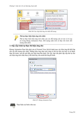 Chương 5

346. Sao chép hiệu ứng cho nhiều đối tượng

Thứ tự thực hiện hiệu ứng trên slide:
Thứ tự thực hiện hiệu ứng trên slide của các đối tượng căn cứ vào vị trí của
nó trong khung Animation Pane. Đối tượng nằm trên sẽ thực thi trước đối
tượng nằm dưới.

3. Sắp xếp trình tự thực thi hiệu ứng cho
Khung Animation Pane bên phải cửa sổ Normal View liệt kê danh mục các hiệu ứng đã thiết lập
cho các đối tượng trên slide. Những hiệu ứng nằm trên cùng có độ ưu tiên cao hơn và sẽ được
thực thi trước, sau đó mới đến các hiệu ứng bên dưới. Do vậy, bạn cần phải sắp xếp thứ tự cho
các hiệu ứng trên slide theo ý đồ trình bày của mình khi thuyết trình.

347. Khung Animation Pane

Thực hiện các bước như sau:

Trang 203

 