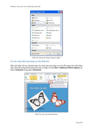 Chương 5

349. Hộp thoại Change Emphasis Effect

Các tùy chọn hiệu ứng nâng cao cho hình ảnh
Một cách khác để truy cập hộp thoại tùy chọn hiệu ứng nâng cao cho đối tượng trên slide bằng
cách chọn đối tượng đã áp dụng hiệu ứng và nhấp vào nút Show Additional Effects Options tại
nhóm Animation trong ngăn Animations.

350. Truy cập nhanh hộp thoại

Trang 205

 