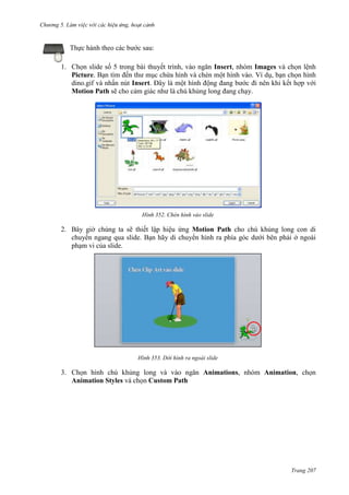 Chương 5

Thực hành theo các bước sau:
1. Chọn slide số 5 trong bài thuyết trình, vào ngăn Insert, nhóm Images và chọn lệnh
Picture. Bạn tìm đến thư mục chứa hình và chèn một hình vào. Ví dụ, bạn chọn hình
dino.gif và nhấn nút Insert. Đây là một hình động đang bước đi nên khi kết hợp với
Motion Path sẽ cho cảm giác như là chú khủng long đang chạy.

352. Chèn hình vào slide

2. Bây giờ chúng ta sẽ thiết lập hiệu ứng Motion Path cho chú khủng long con di
chuyển ngang qua slide. Bạn hãy di chuyển hình ra phía góc dưới bên phải ở ngoài
phạm vi của slide.

353. Dời hình ra ngoài slide

3. Chọn hình chú khủng long và vào ngăn Animations, nhóm Animation, chọn
Animation Styles và chọn Custom Path

Trang 207

 