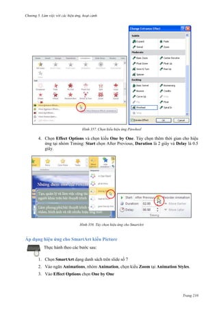 Chương 5

357. Chọn kiểu hiệu ứng Pinwheel

4. Chọn Effect Options và chọn kiểu One by One. Tùy chọn thêm thời gian cho hiệu
ứng tại nhóm Timing: Start chọn After Previous, Duration là 2 giây và Delay là 0.5
giây.

358. Tùy chọn hiệu ứng cho SmartArt

Áp dụng hiệu ứng cho SmartArt kiểu Picture
Thực hành theo các bước sau:
1. Chọn SmartArt dạng danh sách trên slide số 7
2. Vào ngăn Animations, nhóm Animation, chọn kiểu Zoom tại Animation Styles.
3. Vào Effect Options chọn One by One

Trang 210

 