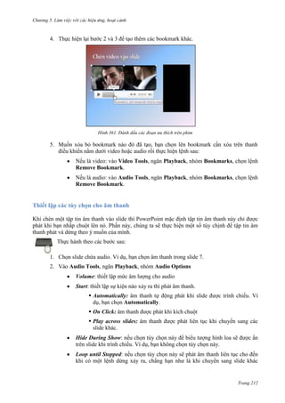 Chương 5

4. Thực hiện lại bước 2 và 3 để tạo thêm các bookmark khác.

361. Đánh dấu các đoạn ưu thích trên phim

5. Muốn xóa bỏ bookmark nào đó đã tạo, bạn chọn lên bookmark cần xóa trên thanh
điều khiển nằm dưới video hoặc audio rồi thực hiện lệnh sau:
Nếu là video: vào Video Tools, ngăn Playback, nhóm Bookmarks, chọn lệnh
Remove Bookmark.
Nếu là audio: vào Audio Tools, ngăn Playback, nhóm Bookmarks, chọn lệnh
Remove Bookmark.

Thiết lập các tùy chọn cho âm thanh
Khi chèn một tập tin âm thanh vào slide thì PowerPoint mặc định tập tin âm thanh này chỉ được
phát khi bạn nhấp chuột lên nó. Phần này, chúng ta sẽ thực hiện một số tùy chịnh để tập tin âm
thanh phát và dừng theo ý muốn của mình.
Thực hành theo các bước sau:
1. Chọn slide chứa audio. Ví dụ, bạn chọn âm thanh trong slide 7.
2. Vào Audio Tools, ngăn Playback, nhóm Audio Options
Volume: thiết lập mức âm lượng cho audio
Start: thiết lập sự kiện nào xảy ra thì phát âm thanh.
 Automatically: âm thanh tự động phát khi slide được trình chiếu. Ví
dụ, bạn chọn Automatically.
 On Click: âm thanh được phát khi kích chuột
 Play across slides: âm thanh được phát liên tục khi chuyển sang các
slide khác.
Hide During Show: nếu chọn tùy chọn này để biểu tượng hình loa sẽ được ẩn
trên slide khi trình chiếu. Ví dụ, bạn không chọn tùy chọn này.
Loop until Stopped: nếu chọn tùy chọn này sẽ phát âm thanh liên tục cho đến
khi có một lệnh dừng xảy ra, chẳng hạn như là khi chuyển sang slide khác

Trang 212

 