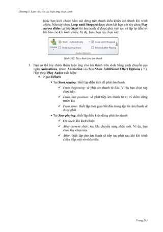 Chương 5

hoặc bạn kích chuột bấm nút dừng trên thanh điều khiển âm thanh khi trình
chiếu. Nếu tùy chọn Loop until Stopped được chọn kết hợp với tùy chọn Play
across slides tại hộp Start thì âm thanh sẽ được phát tiếp tục và lặp lại đến hết
bài báo cáo khi trình chiếu. Ví dụ, bạn chọn tùy chọn này.

362. Tùy chỉnh cho âm thanh

3. Bạn có thể tùy chỉnh thêm hiệu ứng cho âm thanh trên slide bằng cách chuyển qua
ngăn Animations, nhóm Animation và chọn Show Additional Effect Options ( ).
Hộp thoại Play Audio xuất hiện:
Ngăn Effect:
 Tại Start playing: thiết lập điều kiện để phát âm thanh
 From beginning: sẽ phát âm thanh từ đầu. Ví dụ bạn chọn tùy
chọn này.
 From last position: sẽ phát tiếp âm thanh từ vị trí điểm dừng
trước kia
 From time: thiết lập thời gian bắt đầu trong tập tin âm thanh sẽ
được phát.
 Tại Stop playing: thiết lập điều kiện dừng phát âm thanh
 On click: khi kích chuột
 After current slide: sau khi chuyển sang slide mới. Ví dụ, bạn
chọn tùy chọn này.
 After: thiết lập cho âm thanh sẽ tiếp tục phát sau khi khi trình
chiếu tiếp một số slide nữa.

Trang 213

 