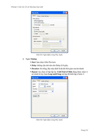 Chương 5

363. Ngăn Effect trong Play Audio

Ngăn Timing:
 Start: bạn chọn After Previuos
 Delay: không cần chờ nên cho Delay là 0 giây.
 Duration: bỏ trống, đây mặc định là độ dài thời gian của âm thanh
 Repeat: tùy chọn số lập lặp lại. Until End of Slide đang được chọn vì
nó chính là tùy chọn Loop until Stop mà bạn đã thiết lập ở bước 2.

364. Ngăn Effect trong Play Audio

Trang 214

 