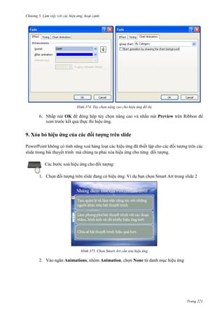 Chương 5

374. Tùy chọn nâng cao cho hiệu ứng đồ thị

6. Nhấp nút OK để đóng hộp tùy chọn nâng cao và nhấn nút Preview trên Ribbon để
xem trước kết quả thực thi hiệu ứng.

9. Xóa bỏ hiệu ứng của các đối tượng trên slide
PowerPoint không có tính năng xoá hàng loạt các hiệu ứng đã thiết lập cho các đối tượng trên các
slide trong bài thuyết trình mà chúng ta phải xóa hiệu ứng cho từng đối tượng.
Các bước xoá hiệu ứng cho đối tượng:
1. Chọn đối tượng trên slide đang có hiệu ứng. Ví dụ bạn chọn Smart Art trong slide 2

375. Chọn Smart Art cần xóa hiệu ứng

2. Vào ngăn Animations, nhóm Animation, chọn None từ danh mục hiệu ứng

Trang 221

 