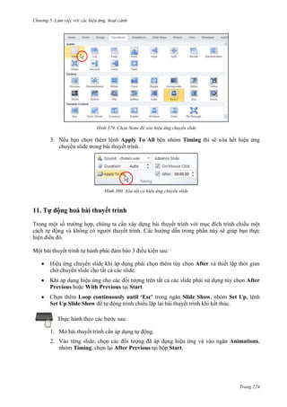 Chương 5

379. Chọn None để xóa hiệu ứng chuyển slide

3. Nếu bạn chọn thêm lệnh Apply To All bên nhóm Timing thì sẽ xóa hết hiệu ứng
chuyển slide trong bài thuyết trình.

380. Xóa tất cả hiệu ứng chuyển slide

11. Tự động hoá bài thuyết trình
Trong một số trường hợp, chúng ta cần xây dựng bài thuyết trình với mục đích trình chiếu một
cách tự động và không có người thuyết trình. Các hướng dẫn trong phần này sẽ giúp bạn thực
hiện điều đó.
Một bài thuyết trình tự hành phải đảm bảo 3 điều kiện sau:
Hiệu ứng chuyển slide khi áp dụng phải chọn thêm tùy chọn After và thiết lập thời gian
chờ chuyển slide cho tất cả các slide.
Khi áp dụng hiệu ứng cho các đối tượng trên tất cả các slide phải sử dụng tùy chọn After
Previous hoặc With Previous tại Start.
Chọn thêm Loop continuously until ‘Esc’ trong ngăn Slide Show, nhóm Set Up, lệnh
Set Up Slide Show để tự động trình chiếu lặp lại bài thuyết trình khi kết thúc.
Thực hành theo các bước sau:
1. Mở bài thuyết trình cần áp dụng tự động.
2. Vào từng slide, chọn các đối tượng đã áp dụng hiệu ứng và vào ngăn Animations,
nhóm Timing, chọn lại After Previous tại hộp Start.

Trang 224

 
