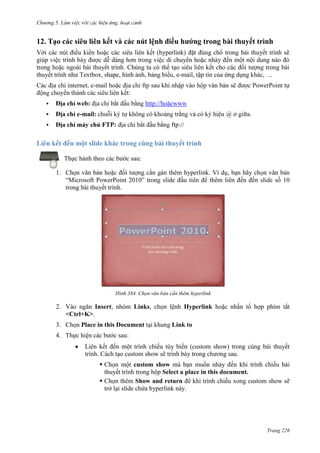 Chương 5

12. Tạo các siêu liên kết và các nút lệnh điều hướng trong bài thuyết trình
Với các nút điều kiển hoặc các siêu liên kết (hyperlink) đặt đúng chổ trong bài thuyết trình sẽ
giúp việc trình bày được dễ dàng hơn trong việc di chuyển hoặc nhảy đến một nội dung nào đó
trong hoặc ngoài bài thuyết trình. Chúng ta có thể tạo siêu liên kết cho các đối tượng trong bài
thuyết trình như Textbox, shape, hình ảnh, bảng biểu, e-mail, tập tin của ứng dụng khác, …
:


:



-mail:



.
:

ftp://

Liên kết đến một slide khác trong cùng bài thuyết trình
Thực hành theo các bước sau:
1. Chọn văn bản hoặc đối tượng cần gán thêm hyperlink. Ví dụ, bạn hãy chọn văn bản
“Microsoft PowerPoint 2010” trong slide đầu tiên để thêm liên đến đến slide số 10
trong bài thuyết trình.

384. Chọn văn bản cần thêm hyperlink

2. Vào ngăn Insert, nhóm Links, chọn lệnh Hyperlink hoặc nhấn tổ hợp phím tắt
<Ctrl+K>.
3. Chọn Place in this Document tại khung Link to
4. Thực hiện các bước sau:
Liên kết đến một trình chiếu tùy biến (custom show) trong cùng bài thuyết
trình. Cách tạo custom show sẽ trình bày trong chương sau.
 Chọn một custom show mà bạn muốn nhảy đến khi trình chiếu bài
thuyết trình trong hộp Select a place in this document.
 Chọn thêm Show and return để khi trình chiếu xong custom show sẽ
trở lại slide chứa hyperlink này.

Trang 226

 