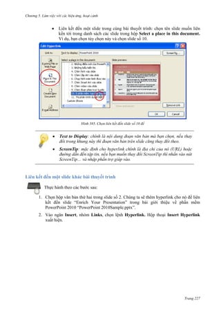 Chương 5

Liên kết đến một slide trong cùng bài thuyết trình: chọn tên slide muốn liên
kến tới trong danh sách các slide trong hộp Select a place in this document.
Ví dụ, bạn chọn tùy chọn này và chọn slide số 10.

385. Chọn liên kết đến slide số 10 để

Text to Display
.
ScreenTip:
Sc

.

Liên kết đến một slide khác bài thuyết trình
Thực hành theo các bước sau:
1. Chọn hộp văn bản thứ hai trong slide số 2. Chúng ta sẽ thêm hyperlink cho nó để liên
kết đến slide “Enrich Your Presentation” trong bài giới thiệu về phần mềm
PowerPoint 2010 “PowerPoint 2010Sample.pptx”.
2. Vào ngăn Insert, nhóm Links, chọn lệnh Hyperlink. Hộp thoại Insert Hyperlink
xuất hiện.

Trang 227

 