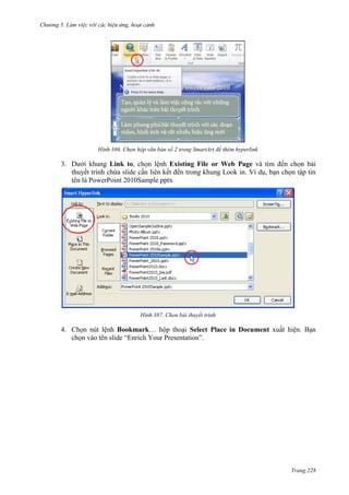 Chương 5

386. Chọn hộp văn bản số 2 trong SmartArt để thêm hyperlink

3. Dưới khung Link to, chọn lệnh Existing File or Web Page và tìm đến chọn bài
thuyết trình chứa slide cần liên kết đến trong khung Look in. Ví dụ, bạn chọn tập tin
tên là PowerPoint 2010Sample.pptx

387. Chọn bài thuyết trình

4. Chọn nút lệnh Bookmark… hộp thoại Select Place in Document xuất hiện. Bạn
chọn vào tên slide “Enrich Your Presentation”.

Trang 228

 