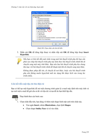 Chương 5

388. Chọn slide cần liên kết đến

5. Nhấn nút OK để đóng hộp thoại và nhấn tiếp nút OK để đóng hộp thoại Insert
Hyperlink.
Nếu bạn có liên kết đến một slide trong một bài thuyết trình phụ thì bạn cần
phải sao chép bài thuyết trình phụ này kèm theo bài thuyết trình chính khi di
chuyển sang một máy tính khác. Bạn nên lưu bài thuyết trình phụ kia chung
thư mục với bài thuyết trình chính để thuận tiện khi di chuyển sang máy khác.
Không được phép đổi tên, di chuyển đi nơi khác, hoặc xóa bài thuyết trình
phụ nếu không muốn hyperlink mất tác dụng khi được kích vào trong lúc
trình chiếu.

Liên kết đến một địa chỉ thư điện tử
-

.

Thực hành theo các bước sau:
1. Chọn slide đầu tiên, bạn dùng vẽ thêm một shape hình mặt cười trên slide này.
Vào ngăn Insert, nhóm Illustrations, chọn lệnh Shapes
Chọn shape Smiley Face và vẽ vào slide.

Trang 229

 