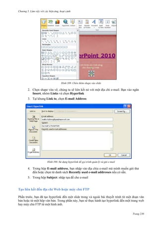 Chương 5

389. Chèn thêm shape vào slide

2. Chọn shape vừa vẽ, chúng ta sẽ liên kết nó với một địa chỉ e-mail. Bạn vào ngăn
Insert, nhóm Links và chọn Hyperlink
3. Tại khung Link to, chọn E-mail Address

390.

-mail

4. Trong hộp E-mail address, bạn nhập vào địa chỉa e-mail mà mình muốn gửi thư
đến hoặc chọn từ danh sách Recently used e-mail addresses nếu có sẵn.
5. Trong hộp Subject: nhập tựa đề cho e-mail

.
Trang 230

 