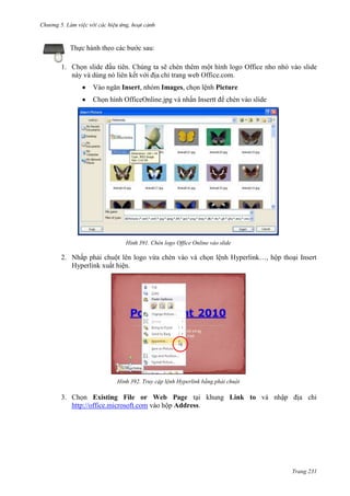 Chương 5

Thực hành theo các bước sau:
1. Chọn slide đầu tiên. Chúng ta sẽ chèn thêm một hình logo Office nho nhỏ vào slide
này và dùng nó liên kết với địa chỉ trang web Office.com.
Vào ngăn Insert, nhóm Images, chọn lệnh Picture
Chọn hình OfficeOnline.jpg và nhấn Insertt để chèn vào slide

391. Chèn logo Office Online vào slide

2. Nhấp phải chuột lên logo vừa chèn vào và chọn lệnh Hyperlink…, hộp thoại Insert
Hyperlink xuất hiện.

392. Truy cập lệnh Hyperlink bằng phải chuột

3. Chọn Existing File or Web Page tại khung Link to và nhập địa chỉ
http://office.microsoft.com vào hộp Address.

Trang 231

 
