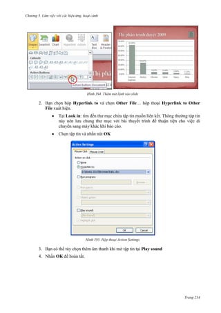 Chương 5

394. Thêm nút lệnh vào slide

2. Bạn chọn hộp Hyperlink to và chọn Other File… hộp thoại Hyperlink to Other
File xuất hiện.
Tại Look in: tìm đến thư mục chứa tập tin muốn liên kết. Thông thường tập tin
này nên lưu chung thư mục với bài thuyết trình để thuận tiện cho việc di
chuyển sang máy khác khi báo cáo.
Chọn tập tin và nhấn nút OK

395. Hộp thoại Action Settings

3. Bạn có thể tùy chọn thêm âm thanh khi mở tập tin tại Play sound
4. Nhấn OK để hoàn tất.

Trang 234

 