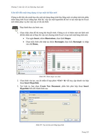 Chương 5

Chúng ta đôi khi cần minh họa cho một nội dung đang trình bày bằng một vài phép tính trên phần
mềm bảng tính Excel chẳng hạn. Khi đó, việc tạo một hyperlink để mở và tạo một tập tin Excel
mới nhằm phục vụ cho việc này sẽ rất cần thiết.
Thực hành theo các bước sau:
1. Chọn slide chứa đồ thị trong bài thuyết trình. Chúng ta sẽ vẽ thêm một nút lệnh mới
để khi nhấn nút sẽ thực thi việc mở chương trình Excel và tạo mới một bảng tính mới.
Vào ngăn Insert, nhóm Illustrations, chọn lệnh Shapes
Chọn kiểu hình chữ nhật tại nhóm Rectangles chọn kiểu Rectangle và nhập
vào chữ Demo.

396. Thêm shape vào slide

<Ctrl + K> để truy cập nhanh

2.
Insert Hyperlink.

3. Tại Link to, bạn chọn Create New Document
Hyperlink
.

Insert

397.

Trang 235

 