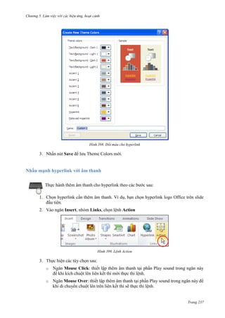 Chương 5

398. Đổi màu cho hyperlink

3. Nhấn nút Save để lưu Theme Colors mới.

Nhấn mạnh hyperlink với âm thanh
Thực hành thêm âm thanh cho hyperlink theo các bước sau:
1. Chọn hyperlink cần thêm âm thanh. Ví dụ, bạn chọn hyperlink logo Office trên slide
đầu tiên.
2. Vào ngăn Insert, nhóm Links, chọn lệnh Action

399. Lệnh Action

3. Thực hiện các tùy chọn sau:
o

Ngăn Mouse Click: thiết lập thêm âm thanh tại phần Play sound trong ngăn này
để khi kích chuột lên liên kết thì mới thực thi lệnh.

o

Ngăn Mouse Over: thiết lập thêm âm thanh tại phần Play sound trong ngăn này để
khi di chuyển chuột lên trên liên kết thì sẽ thực thi lệnh.

Trang 237

 