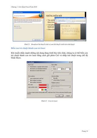 2010

21. Broadcast bài thuyết trình và xem bài thuyết trình trên trình duyệt

Biến con trỏ chuột thành con trỏ laser
Khi muốn nhấn mạnh những nội dung đang trình bày trên slide, chúng ta có thể biến con
trỏ chuột thành con trỏ laser bằng cách giữ phím Ctrl và nhấp trái chuột trong chế độ
Slide Show.

22. Con trỏ Laser

Trang 14

 