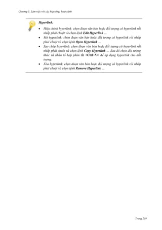 Chương 5

Hyperlink:
đối tượng
rồi
lệnh Edit Hyperlink …
Mở hyperlink:
đối tượng
rồi
lệnh Open Hyperlink …
Sao chép hyperlink:
đối tượng
rồi
lệnh Copy Hyperlink … Sau đó chọn đối tượng
khác và nhấn tổ hợp phím tắt <Ctrl+V> để áp dụng hyperlink cho đối
tượng.
đối tượng
rồi
lệnh Remove Hyperlink …

Trang 239

 