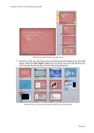 Chương 5

405. Bộ nút điều hướng trong slide master

7. Bạn để ý sẽ thấy các slide layout cũng xuất hiện bộ nút điều hướng đã tạo trên slide
master. Nhấn nút Close Master View để trở về chế độ soạn thảo. Khi đó tất cả các
slide trong bài thuyết trình đều có bộ nút điều hướng giống nhau.

406. Tất cả các slide trong bài thuyết trình đều có bộ nút điều hướng

Trang 243

 