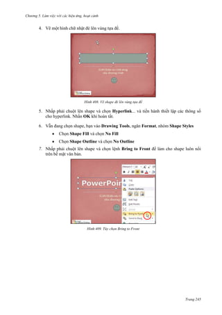 Chương 5

4. Vẽ một hình chữ nhật đè lên vùng tựa đề.

408. Vẽ shape đè lên vùng tựa đề

5. Nhấp phải chuột lên shape và chọn Hyperlink... và tiến hành thiết lập các thông số
cho hyperlink. Nhấn OK khi hoàn tất.
6. Vẫn đang chọn shape, bạn vào Drawing Tools, ngăn Format, nhóm Shape Styles
Chọn Shape Fill và chọn No Fill
Chọn Shape Outline và chọn No Outline
7. Nhấp phải chuột lên shape và chọn lệnh Bring to Front để làm cho shape luôn nổi
trên bề mặt văn bản.

409. Tùy chọn Bring to Front

Trang 245

 
