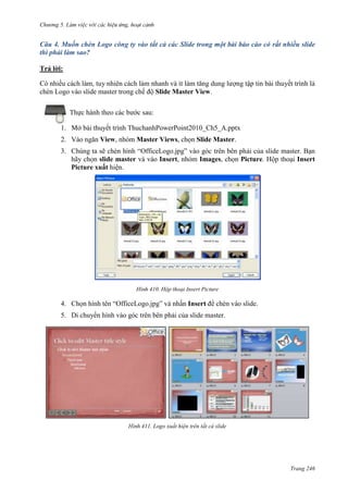 Chương 5

Câu 4. Muốn chèn Logo công ty vào tất cả các Slide trong một bài báo cáo có rất nhiều slide
thì phải làm sao?
Trả lời:
Có nhiều cách làm, tuy nhiên cách làm nhanh và ít làm tăng dung lượng tập tin bài thuyết trình là
chèn Logo vào slide master trong chế độ Slide Master View.
Thực hành theo các bước sau:
1. Mở bài thuyết trình ThuchanhPowerPoint2010_Ch5_A.pptx
2. Vào ngăn View, nhóm Master Views, chọn Slide Master.
3. Chúng ta sẽ chèn hình “OfficeLogo.jpg” vào góc trên bên phải của slide master. Bạn
hãy chọn slide master và vào Insert, nhóm Images, chọn Picture. Hộp thoại Insert
Picture xuất hiện.

410. Hộp thoại Insert Picture

4. Chọn hình tên “OfficeLogo.jpg” và nhấn Insert để chèn vào slide.
5. Di chuyển hình vào góc trên bên phải của slide master.

411. Logo xuất hiện trên tất cả slide

Trang 246

 