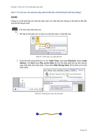 Chương 5

Câu 5. Có cách nào cho một bản nhạc phát từ đầu đến cuối bài thuyết trình hay không?
Trả lời:
Chúng ta có thể thiết lập cho một bản nhạc chèn vào slide đầu tiên nhưng có thể phát từ đầu đến
cuối bài bài thuyết trình.
Các bước thực hiện như sau:
1. Mở tập tin QA.pptx lên và chèn vào một bản nhạc ở slide đầu tiên.

412. Chèn nhạc vào slide đầu tiên

2. Chọn lên biểu tượng hình loa và vào Audio Tools, chọn ngăn Playback, nhóm Audio
Options. Tại Start chọn Play across slides để cho bài nhạc phát liên tục khi chuyển
sang slide khác khi trình chiếu. Chọn thêm Hide During Show để ẩn hình cái loa khi
trình chiếu.

413.

thanh

Trang 247

 