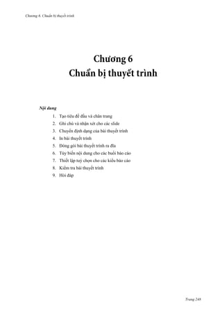 Chương 6

thuyết trình

Nội dung
1. Tạo tiêu đề đầu và chân trang
2. Ghi chú và nhận xét cho các slide
3. Chuyển định dạng của bài thuyết trình
4. In bài thuyết trình
5. Đóng gói bài thuyết trình ra đĩa
6. Tùy biến nội dung cho các buổi báo cáo
7. Thiết lập tuỳ chọn cho các kiểu báo cáo
8. Kiểm tra bài thuyết trình
9. Hỏi đáp

Trang 248

 