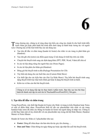 Chương 6

thuyết trình

6
T

,

xem. Chương này sẽ lần lượt trình bày các nội dung sau:
Tạo tiêu đề đầu và chân trang (header & footer) cho slide và các trang in phát khán giả
(handout).
Tạo chú ghi chú (notes) các điểm quan trọng về nội dung sẽ trình bày trên các slide.
Chuyển bài thuyết trình sang các định dạng khác (PPT, PDF, Word, Video) để chia sẽ
In các tài liệu dùng riêng cho người báo cáo (Notes Pages).
In các tài liệu phát cho khán giả (Handout)
Đóng gói bài thuyết trình ra đĩa (Package Presentation for CD)
Tùy biến nội dung cho các buổi báo cáo (Custom Slide Show)
Các thiết lập cho các kiểu báo cáo (Set Up Slide Show): Tùy biến bài thuyết trình sang
dạng thuyết trình trực tiếp trước khán giả hoặc là dạng bài thuyết trình tự hành.
Kiểm tra và báo cáo thử bài thuyết trình.
Chúng ta sẽ sử dụng tiếp tập tin thực hành ở phần trước. Bạn hãy sao lưu bài thực
hành đó thành một tập tin mới tên là ThuchanhPowerPoint2010_Ch6.pptx.

1. Tạo tiêu đề đầu và chân trang
Trong PowerPoint, việc thiết lập Header & Footer cho Slide và trang in kiểu Handout hoặc Notes
có một số điểm khác nhau. PowerPoint thiết kế sẵn các placeholder trên slide và các trang
handout hoặc notes để chứa các thông tin header & footer mà người dùng sẽ nhập vào. Chúng ta
có thể thực hiện một số tùy chỉnh đối với các placeholder này trong chế độ Slide Master, Handout
Master và Notes Master.
Header & Footer cho Slide có 3 placeholder như sau:
Footer: Dùng để chứa đoạn văn bản như tên tác giả, tên chương, ...
Date and Time: Chứa thông tin ngày tháng tạo hoặc cập nhật lần cuối bài thuyết trình.
Trang 249

 