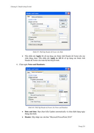 Chương 6

thuyết trình

415. Thiết lập Header & Footer cho Slide

Nếu nhấn nút Apply
slide đang chọn. Nếu nhấn nút Apply to All thì sẽ
ết trình.
4. Chọn ngăn Notes and Handouts:

416. Thiết lập Header & Footer cho Notes and Handout

Date and time: Bạn chọn kiểu Update automatically và chọn định dạng ngày
tháng như hình.
Header: Hãy nhập vào văn bản “Microsoft PowerPoint 2010”

Trang 251

 